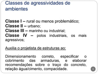 Classes de agressividades de
ambientes
5
Classe I – rural ou menos problemático;
Classe II – urbano;
Classe III – marinho ou industrial;
Classe IV – polos industriais, os mais
agressivos;
Auxilia o projetista de estruturas ao:
Dimensionamento correto, especificar o
cobrimento das armaduras, e elaborar
recomendações sobre o traço do concreto,
relação água/cimento, compacidade.
 