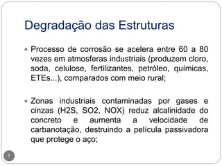 Degradação das Estruturas
7
 Processo de corrosão se acelera entre 60 a 80
vezes em atmosferas industriais (produzem cloro,
soda, celulose, fertilizantes, petróleo, químicas,
ETEs...), comparados com meio rural;
 Zonas industriais contaminadas por gases e
cinzas (H2S, SO2, NOX) reduz alcalinidade do
concreto e aumenta a velocidade de
carbanotação, destruindo a película passivadora
que protege o aço;
 