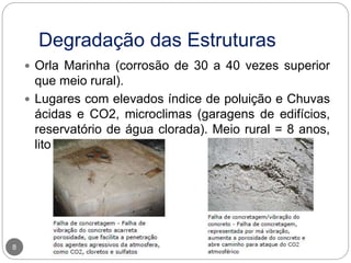 Degradação das Estruturas
8
 Orla Marinha (corrosão de 30 a 40 vezes superior
que meio rural).
 Lugares com elevados índice de poluição e Chuvas
ácidas e CO2, microclimas (garagens de edifícios,
reservatório de água clorada). Meio rural = 8 anos,
litoral = 2 anos.
 