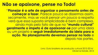 Não se apaixone, pense no Todo!
“Planejar é a arte de organizar o pensamento antes de
começar a fazer. Parece pouco se dissermos assim,
secamente, mas se você pensar um pouco a respeito
verá que essa suposta simplicidade é bem complexa,
ainda mais pelo fato de que no “mundo cultural”
geralmente o ímpeto é de apaixonar-se por uma ideia
ou um projeto e seguir imediatamente da ideia para a
ação. No planejamento devemos pensar no todo e
depois nas partes.
Livro: Guia brasileiro de produção cultural 2013-2014/
Olivieri & Natale, 2013
 