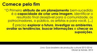 Comece pelo fim
“O Primeiro atributo de um planejamento bem-sucedido
é a capacidade de criar uma imagem, identificar o
resultado final desejável para a comunidade, os
patrocinadores, o público, os artistas e para você. (...)
É preciso explorar o futuro, investigar os ambientes,
avaliar as tendências, buscar informações e checar as
suposições.
Livro: Guia brasileiro de produção cultural 2013-2014/
Olivieri & Natale, 2013
 