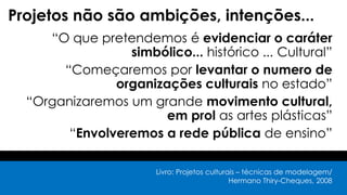Projetos não são ambições, intenções...
“O que pretendemos é evidenciar o caráter
simbólico... histórico ... Cultural”
“Começaremos por levantar o numero de
organizações culturais no estado”
“Organizaremos um grande movimento cultural,
em prol as artes plásticas”
“Envolveremos a rede pública de ensino”
Livro: Projetos culturais – técnicas de modelagem/
Hermano Thiry-Cheques, 2008
 