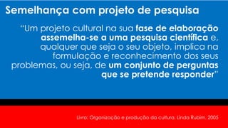Semelhança com projeto de pesquisa
“Um projeto cultural na sua fase de elaboração
assemelha-se a uma pesquisa científica e,
qualquer que seja o seu objeto, implica na
formulação e reconhecimento dos seus
problemas, ou seja, de um conjunto de perguntas
que se pretende responder”
Livro: Organização e produção da cultura, Linda Rubim, 2005
 