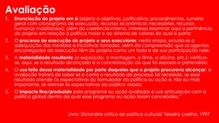 Avaliação
1. Enunciação do projeto em si (objeto e objetivos, justificativa, procedimentos, sumário
geral com cronograma de execução, recursos econômicos necessários, recursos
humanos mobilizados); além da coerência interna, interessa examinar aqui a pertinência
do projeto em relação à política maior e ao sistema de valores do qual é parte;
2. O processo de execução do projeto e seus executores: nesta etapa, estuda-se a
adequação das medidas e iniciativas tomadas, além da compreensão que os agentes
encarregados da execução têm do projeto como um todo e de sua participação nele;
3. A materialidade resultante (a exposição, a montagem, o filme, a oficina, etc.): verifica-
se, aqui, se o resultado alcançado é a concretização do que foi exposto e pretendido;
4. O uso feito dessa materialidade por parte daqueles que o projeto procurava alcançar: a
avaliação tratará de saber se e como o resultado do processo foi recebido, se esse
resultado atende às expectativas do formulador da política ou ação e, tão ou mais
importante, se atende às expectativas do público visado;
5. O impacto fina/produzido pelo programa ou ação avaliados e sua articulação com a
política global dentro da qual esse programa ou ação foram concebidos.”
Livro: Dicionário crítico de politica cultural/ Teixeira coelho, 1997
 