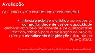 Avaliação
Que critérios são levados em consideração?
R: Interesse público e artístico da proposta,
compatibilidade de custos, capacidade
demonstrada pelo proponente e pelo responsável
técnico/artístico para a realização do projeto,
além de atendimento à legislação referente ao
ProAC ICMS.
Perguntas frequentes/Pagina web ProAC (Secretaria de Estado da Cultura)
 