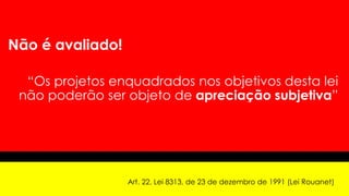 Não é avaliado!
“Os projetos enquadrados nos objetivos desta lei
não poderão ser objeto de apreciação subjetiva”
Art. 22, Lei 8313, de 23 de dezembro de 1991 (Lei Rouanet)
 