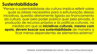 “Pensar a sustentabilidade da cultura implica refletir sobre
quais os pilares necessários para a estruturação dessas
iniciativas, questão diretamente ligada ao financiamento
da cultura, quer pelo poder público quer pelo privado, à
produção de recursos próprios e às políticas culturais, na
medida em que as iniciativas culturais, mesmo com
apoio, devem buscar sua sustentabilidade de maneira a
ficar menos dependentes de elementos externos”
Sustentabilidade
Verbete, Sustentabilidade da cultura – Site: www.Itaucultural.org.br
 
