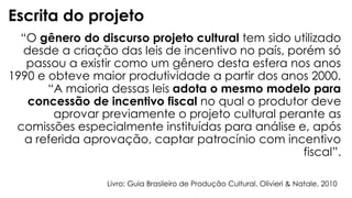 “O gênero do discurso projeto cultural tem sido utilizado
desde a criação das leis de incentivo no país, porém só
passou a existir como um gênero desta esfera nos anos
1990 e obteve maior produtividade a partir dos anos 2000.
“A maioria dessas leis adota o mesmo modelo para
concessão de incentivo fiscal no qual o produtor deve
aprovar previamente o projeto cultural perante as
comissões especialmente instituídas para análise e, após
a referida aprovação, captar patrocínio com incentivo
fiscal”.
Escrita do projeto
Livro: Guia Brasileiro de Produção Cultural, Olivieri & Natale, 2010
 
