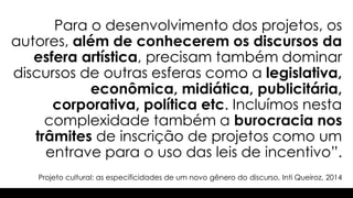 Projeto cultural: as especificidades de um novo gênero do discurso, Inti Queiroz, 2014
Para o desenvolvimento dos projetos, os
autores, além de conhecerem os discursos da
esfera artística, precisam também dominar
discursos de outras esferas como a legislativa,
econômica, midiática, publicitária,
corporativa, política etc. Incluímos nesta
complexidade também a burocracia nos
trâmites de inscrição de projetos como um
entrave para o uso das leis de incentivo”.
 