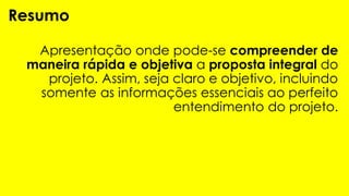 Apresentação onde pode-se compreender de
maneira rápida e objetiva a proposta integral do
projeto. Assim, seja claro e objetivo, incluindo
somente as informações essenciais ao perfeito
entendimento do projeto.
Resumo
 
