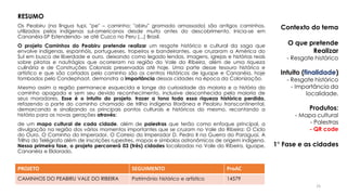 Os Peabiru (na língua tupi, "pe" – caminho; "abiru" gramado amassado) são antigos caminhos,
utilizados pelos indígenas sul-americanos desde muito antes do descobrimento. Inicia-se em
Cananéia-SP Estendendo- se até Cuzco no Peru (...) Brasil.
O projeto Caminhos do Peabiru pretende realizar um resgate histórico e cultural da saga que
envolve indígenas, espanhóis, portugueses, tropeiros e bandeirantes, que cruzaram a América do
Sul em busca de liberdade e ouro, deixando como legado lendas, imagens, igrejas e histórias reais
sobre piratas e naufrágios que ocorreram na região do Vale do Ribeira, além de uma riqueza
culinária e de Construções Coloniais preservadas até hoje. Uma parte desse tesouro histórico e
artístico e que são cortados pelo caminho são os centros Históricos de Iguape e Cananéia, hoje
tombados pelo Condephaat, demonstra a importância dessas cidades na época da Colonização.
Mesmo assim a região permanece esquecida e longe da curiosidade da maioria e a história do
caminho apagada e sem seu devido reconhecimento, inclusive desconhecida pela maioria de
seus moradores. Esse é o intuito do projeto, trazer a tona toda essa riqueza histórica perdida,
refazendo a parte do caminho chamado de trilha indígena litorânea e Peabiru transcontinental,
demarcando e sinalizando os principais pontos culturais e históricos do mesmo, recontando a
história para as novas gerações através:
de um mapa cultural de cada cidade, além de palestras que terão como enfoque principal, a
divulgação na região dos vários momentos importantes que se cruzam no Vale do Ribeira: O Ciclo
do Ouro, O Caminho do Imperador, O Correio do Imperador D. Pedro II na Guerra do Paraguai, A
Trilha do Telégrafo além de inscrições rupestres, mapas e símbolos astronômicos de origem indígena.
Nessa primeira fase, o projeto percorrerá 03 (três) cidades localizadas no Vale do Ribeira, Iguape,
Cananéia e Eldorado.
PROJETO SEGUIMENTO ProAC
CAMINHOS DO PEABIRU VALE DO RIBEIRA Patrimônio histórico e artístico 14579
Contexto do tema
O que pretende
Realizar
- Resgate histórico
Intuito (finalidade)
- Resgate histórico
- Importância da
localidade.
Produtos:
- Mapa cultural
- Palestras
- QR code
1° Fase e as cidades
RESUMO
25
 