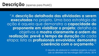 “A descrição detalhada das atividades a serem
executadas no projeto. Uma boa estratégia de
ação é aquela que demonstra a capacidade do
proponente em viabilizar o projeto; detalha os
objetivos e mostra claramente a ordem da
realização; prevê o tempo de duração de cada
etapa; lista os profissionais envolvidos; demonstra
coerência com o orçamento.”
Descrição (apenas para ProAC)
O desafio de elaborar e viabilizar projetos culturais
sob as diretrizes da tecnologia SESI cultura, 2014
 