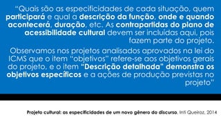 “Quais são as especificidades de cada situação, quem
participará e qual a descrição da função, onde e quando
acontecerá, duração, etc. As contrapartidas do plano de
acessibilidade cultural devem ser incluídas aqui, pois
fazem parte do projeto.
Observamos nos projetos analisados aprovados na lei do
ICMS que o item “objetivos” refere-se aos objetivos gerais
do projeto, e o item “Descrição detalhada” demonstra os
objetivos específicos e a ações de produção previstas no
projeto”
Projeto cultural: as especificidades de um novo gênero do discurso, Inti Queiroz, 2014
 