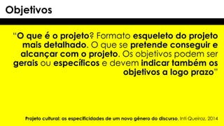 “O que é o projeto? Formato esqueleto do projeto
mais detalhado. O que se pretende conseguir e
alcançar com o projeto. Os objetivos podem ser
gerais ou específicos e devem indicar também os
objetivos a logo prazo”
Objetivos
Projeto cultural: as especificidades de um novo gênero do discurso, Inti Queiroz, 2014
 
