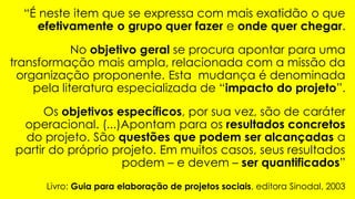 “É neste item que se expressa com mais exatidão o que
efetivamente o grupo quer fazer e onde quer chegar.
No objetivo geral se procura apontar para uma
transformação mais ampla, relacionada com a missão da
organização proponente. Esta mudança é denominada
pela literatura especializada de “impacto do projeto”.
Os objetivos específicos, por sua vez, são de caráter
operacional. (...)Apontam para os resultados concretos
do projeto. São questões que podem ser alcançadas a
partir do próprio projeto. Em muitos casos, seus resultados
podem – e devem – ser quantificados”
Livro: Guia para elaboração de projetos sociais, editora Sinodal, 2003
 