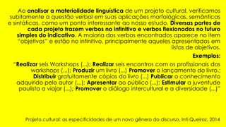 Ao analisar a materialidade linguística de um projeto cultural, verificamos
subitamente a questão verbal em suas aplicações morfológicas, semânticas
e sintáticas, como um ponto interessante ao nosso estudo. Diversas partes de
cada projeto trazem verbos no infinitivo e verbos flexionados no futuro
simples do indicativo. A maioria dos verbos encontrados aparece no item
“objetivos” e estão no infinitivo, principalmente aqueles apresentados em
listas de objetivos.
Exemplos:
“Realizar seis Workshops (...); Realizar seis encontros com os profissionais dos
workshops (...); Produzir um livro (...) Promover o lançamento do livro.;
Distribuir gratuitamente cópias do livro (...) Publicar o conhecimento
adquirido pelo autor (...); Apresentar ao público (...); Estimular a juventude
paulista a viajar (...); Promover o diálogo intercultural e a diversidade (...)”
Projeto cultural: as especificidades de um novo gênero do discurso, Inti Queiroz, 2014
 