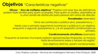 Difusos: “ Alvo de múltiplos objetivos” Projetos com esse tipo de deficiência
podem fazer sentido para quem os propõe. Para quem os analisa, assemelha-se
a uma corrida de obstáculos para pessoas sem senso de direção.
Encadeados (exemplo):
“Uma vez conhecido o público-alvo, passaremos a...”.
Neste caso o primeiro seguimento (conhecer o público) é um objetivo,
enquanto o segundo (passaremos a...) é um proposito condicionado ao
primeiro.
Condicionamento simultâneo (exemplo):
“Enquanto as bandas municipais realizam apresentações itinerantes, os músicos
farão levantamento sobre o folclore da região”
Dois objetivos distintos, porem condicionados.
Objetivos “Características negativas”
Livro: Projetos culturais – técnicas de modelagem/ Hermano Thiry-Cheques, 2008
 