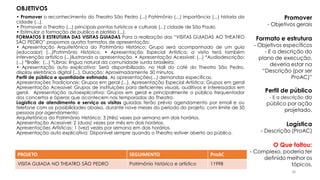 PROJETO SEGUIMENTO ProAC
VISITA GUIADA NO THEATRO SÃO PEDRO Patrimônio histórico e artístico 11998
Promover
- Objetivos gerais
Formato e estrutura
- Objetivos específicos
- E a descrição do
plano de execução,
deveria estar na
“Descrição (por ser
ProAC)”
Perfil de público
- E a descrição do
público por ação
projetado.
Logística
- Descrição (ProAC)
O Que faltou:
- Complexo, poderia ter
definido melhor os
tópicos.
OBJETIVOS
• Promover o reconhecimento do Theatro São Pedro (...) Patrimônio (...) importância (...) historia da
cidade (...).
• Promover o Theatro (...) principais pontos turísticos e culturais (...) cidade de São Paulo.
• Estimular a formação de publico e platéia (...).
FORMATOS E ESTRUTURA DAS VISITAS GUIADAS Para a realização das “VISITAS GUIADAS AO THEATRO
SÃO PEDRO” propomos quatro formatos de apresentação:
• Apresentação Arquitetônica do Patrimônio Histórico: Grupo será acompanhado de um guia
(educador) (...)Patrimônio Histórico. • Apresentação Especial Artística: a visita terá também
intervenção artística (...)ilustrando a apresentação. • Apresentação Acessível: (...) *Audiodescrição;
(...) *Braile; (...) *Libras: língua natural da comunidade surda brasileira.
• Apresentação auto explicativa: Será disponibilizado, no Hall do café do Theatro São Pedro,
display eletrônico digital (...). Duração: Aproximadamente 50 minutos.
Perfil de público e quantidade estimada. As apresentações(...) demandas especificas.
Apresentações Tradicionais: Grupos em geral (...). Apresentação Especial Artística: Grupos em geral
Apresentação Acessível: Grupos de instituições para deficientes visuais, auditivos e interessados em
geral. Apresentação autoexplicativa: Grupos em geral e principalmente o público frequentador
dos concertos e óperas que acontecem nas temporadas do Theatro.
Logística de atendimento e serviço as visitas guiadas terão prévio agendamento por email e ou
telefone com as possibilidades abaixo, durante nove meses do período do projeto, com limite de 50
pessoas por agendamento:
Arquitetônica do Patrimônio Histórico: 3 (três) vezes por semana em dois horários.
Apresentação Acessível: 2 (duas) vezes por mês em dois horários.
Apresentações Artísticas: 1 (vez) vezes por semana em dois horários.
Apresentação auto explicativa: Disponível sempre quando o Theatro estiver aberto ao público.
36
 