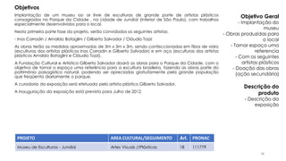 Implantação de um museu ao ar livre de esculturas de grande porte de artistas plásticos
consagrados no Parque da Cidade , na cidade de Jundiaí (interior de São Paulo), com trabalhos
especialmente desenvolvidos para o local.
Nesta primeira parte fase do projeto, serão convidados os seguintes artistas:
- Inos Corradin / Arnaldo Bataglini / Gilberto Salvador / Cláudio Tozzi
As obras terão as medidas aproximadas de 3m x 3m x 3m, sendo confeccionadas em fibra de vidro
(esculturas dos artistas plásticos Inos Corradin e Gilberto Salvador) e em aço (esculturas dos artistas
plásticos Arnaldo Bataglini e Cláudio Tozzi).
A Fundação Cultural e Artística Gilberto Salvador doará as obras para o Parque da Cidade, com o
objetivo de tornar o espaço uma referência para a escultura brasileira, fazendo as obras parte do
patrimônio paisagístico natural, podendo ser apreciadas gratuitamente pela grande população
que freqüenta diariamente o parque.
A curadoria da exposição será efetuada pelo artista plástico Gilberto Salvador.
A inauguração da exposição está prevista para Julho de 2012.
PROJETO AREA CULTURAL/SEGUIMENTO Art. PRONAC
Museu de Esculturas - Jundiaí Artes Visuais //Plásticas 18 111779
Objetivos
Objetivo Geral
- Implantação do
museu
- Obras produzidas para
o local
- Tornar espaço uma
referencia
- Com os seguintes
artistas plásticos
- Doação das obras
(ação secundária)
Descrição do
produto
- Descrição da
exposição
38
 