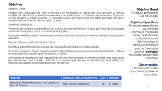 Objetivo Geral:
Realizar uma exposição de arte multimídia com fotografias e vídeos arte que retratam a cultura
brasileira do século XX, partindo de elementos do futebol, em 11 cidades que sediarão a Copa do
Mundo de 2014, a saber: Curitiba,(...). Ressalta- se que São Paulo está fora desta lista pelo fato de o
Museu do Futebol ser localizado nesta cidade.
Objetivos Específicos:
Promover ao visitante a experiência do acesso ao conhecimento e à arte, por meio de tecnologia
multimídia, fotografias artísticas e vídeo-instalações;
Promover reflexões sobre a identidade cultural e artística nacional através da temática e das obras
expostas;
Democratizar o acesso à arte e à cultura;
Contribuir para a formação cultural da população atendida em cada cidade;
Procurar apresentar dados que relacionem a temática da exposição com a própria história, cultura
e sociedade das cidades que receberão a mostra;
Demonstrar a importância da utilização de recursos tecnológicos e interativos para uma exposição
de artes visuais, cujo modelo, aplicado com sucesso pelo Museu do Futebol, ainda é inédito na
maioria das cidades escolhidas para essa itinerância.
PROJETO AREA CULTURAL/SEGUIMENTO Art. PRONAC
Exposição Multimídia Museu do Futebol no
País do Futebol
Artes Visuais //Plásticas 18 1113282
Objetivos
Objetivo Geral
- É a ação principal e
sua descrição
Objetivos Específicos
- Promover experiência
ao visitante
- Promover a reflexão
sobre a identidade
cultural nacional
- Democratizar o
acesso e contribuir
para a formação
cultural (coringas)
- Ineditismo do formato
interativo
Observação:
- Os específicos são
pouco mensuráveis e
concretos.
39
 