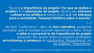 “Qual é a importância do projeto? Por que se realiza o
projeto? É a valorização do projeto. Qual o seu interesse
cultural e/ou artístico e como e por quê ele interessa
para a sociedade. Pesquisa histórica sobre o assunto”
(...)
No item “justificativa”, além do tom valorativo, podemos
perceber que os autores buscam aproximar o leitor, incluir
o leitor e convencê-lo da importância do projeto
proposto. Em quase todos os projetos analisados
encontramos a presença do substantivo “importância” ou
do adjetivo “importante”
Projeto cultural: as especificidades de um novo gênero do discurso, Inti Queiroz, 2014
 