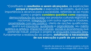 “Constituem os resultados a serem alcançados, as explicações
porque é importante a execução do projeto, qual a sua
importância e alcance para a sociedade, referindo-se ao modo
como o projeto considera questões como memória,
democratização do acesso aos produtos culturais regionais e
nacionais, integração com outros agentes e criadores,
proximidade com seu público, oferta de opções qualificadas,
qual a sua inovação, qualidade e originalidade, seu mérito
estético e artístico, impactos culturais, sociais e econômicos que
pretende induzir, porque o projeto se enquadra naquela área.
Fundamentar a realização do projeto, detalhando a necessidade
de sua execução a partir de um contexto”
O desafio de elaborar e viabilizar projetos culturais
sob as diretrizes da tecnologia SESI cultura, 2014
 