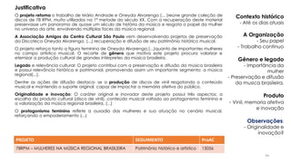 O projeto retoma o trabalho de Mário Andrade e Oneyda Alvarenga (... )reúne grande coleção de
discos de 78 RPM, muito utilizados na 1ª metade do século XX. Com a recuperação deste material
preservasse um panorama de quase um século de história da música e resgata o papel da mulher
no universo da arte, envolvendo múltiplas faces da música regional.
A Associação Amigos do Centro Cultural São Paulo vem desenvolvendo projetos de preservação
da Discoteca Oneyda Alvarenga, (...) recuperação e difusão de seu patrimônio histórico musical.
O projeto reforça tanto a figura feminina de Oneyda Alvarenga,(...)quanto de importantes mulheres
no campo artístico musical. O recorte de gênero que motiva este projeto procura valorizar e
eternizar a produção cultural de grandes intérpretes da música brasileira.
Legado e relevância cultural: O projeto contribui com a preservação e difusão da música brasileira
e possui relevância histórica e patrimonial, promovendo assim um importante segmento: a música
regional(...).
Dentre as ações de difusão destaca- se a produção de discos de vinil resgatando o conteúdo
musical e mantendo o suporte original, capaz de impactar a memória afetiva do público.
Originalidade e inovação: O caráter original e inovador deste projeto possui três aspectos: a
escolha do produto cultural (disco de vinil), conteúdo musical voltado ao protagonismo feminino e
a valorização da música regional brasileira. (...)
O protagonismo feminino reflete a ousadia das mulheres e sua atuação no cenário musical,
reforçando o empoderamento (...)
PROJETO SEGUIMENTO ProAC
78RPM – MULHERES NA MÚSICA REGIONAL BRASILEIRA Patrimônio histórico e artístico 15056
Contexto histórico
- Até os dias atuais
A Organização
- Seu papel
- Trabalho continuo
Gênero e legado
- Importância da
mulher
- Preservação e difusão
da musica brasileira.
Produto
- Vinil, memoria afetiva
e inovação
Observações:
- Originalidade e
inovação?
Justificativa
44
 
