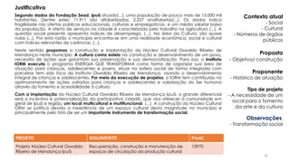 Segundo dados da Fundação Sead, Ipuã situado(...), uma população de pouco mais de 15.000 mil
habitantes. Dentre estes: 11.911 são alfabetizadas, 2.237 analfabetas(...). Os dados indica
fragilidade nas ofertas públicas educacionais, culturais e empregatícias, e um média salarial baixa
da população. A oferta de serviços na cidade é caracterizada pelo trabalho na agricultura (...). A
questão social presente apresenta índices de desemprego, (...). Na área da Cultura: são quase
nulas (...). Por esta razão o município encontra-se em uma realidade econômica, social e cultural
com índices relevantes de carências, (...).
Neste sentido propomos a construção e implantação do Núcleo Cultural Oswaldo Ribeiro de
Mendonça neste município. A cultura como esteio na construção e desenvolvimento de um povo,
necessita de ações que garantam sua preservação e sua democratização. Para isso, o Instituto
IORM executa o programa ENERGIA QUE TRANSFORMA como forma de organizar sua área de
atuação para crianças, adolescentes e jovens. Atuar na esfera social de forma integrada com
parceiros tem sido foco do Instituto Oswaldo Ribeiro de Mendonça, visando o desenvolvimento
integral de crianças e adolescentes. Por meio da execução de projetos, o IORM tem contribuído no
aprimoramento de ações voltadas para crianças e adolescentes e valorização do Ser humano
através do fomento e acessibilidade à cultura.
Com a implantação do Núcleo Cultural Oswaldo Ribeiro de Mendonça Ipuã, o grande diferencial
será o incentivo e potencialização da participativa cidadã, que visa oferecer à comunidade em
geral de Ipuã e região, um local multicultural e multifuncional, (...). A construção do Núcleo Cultural
ORM se justifica devido a inexistência de um espaço cultural desta magnitude no município e
principalmente pelo fato de ser um importante instrumento de transformação social.
PROJETO SEGUIMENTO ProAC
Projeto Núcleo Cultural Oswaldo
Ribeiro de Mendonça Ipuã
Recuperação, construção e manutenção de
espaços de circulação da produção cultural
13970
Contexto atual
- Social
- Cultural
- Números de órgãos
públicos
Proposta
- Objetivo/ construção
Proponente
- Histórico de atuação
Tipo de projeto
- A necessidade de um
local para o fomento
da arte e da cultura
Observações:
- Transformação social
Justificativa
45
 