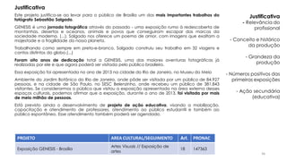 Este projeto justifica‐se ao levar para o público de Brasília um dos mais importantes trabalhos do
fotógrafo Sebastião Salgado.
GENESIS é uma jornada fotográfica através do passado ‐ uma exposição rumo à redescoberta de
montanhas, desertos e oceanos, animais e povos que conseguiram escapar das marcas da
sociedade moderna. (...), Salgado nos oferece um poema de amor, com imagens que exaltam a
majestade e a fragilidade do nosso planeta.
Trabalhando como sempre em preto‐e‐branco, Salgado construiu seu trabalho em 32 viagens e
cantos distintos do globo.(...)
Foram oito anos de dedicação total a GENESIS, uma das maiores aventuras fotográficas já
realizadas por ele e que agora poderá ser visitada pelo público brasileiro.
Essa exposição foi apresentada no ano de 2013 na cidade do Rio de Janeiro, no Museu do Meio
Ambiente do Jardim Botânico do Rio de Janeiro, onde pôde ser visitada por um público de 84.927
pessoas, e na cidade de São Paulo, no SESC Belenzinho, onde recebeu um público de 381.843
visitantes. Se considerarmos o público que visitou a exposição apresentada na área externa desses
espaços culturais, podemos afirmar que a exposição, durante o ano de 2013, foi visitada por mais
de meio milhão de pessoas.
Está previsto ainda o desenvolvimento de projeto de ação educativa, visando a mobilização,
capacitação e atendimento de professores, atendimento ao público estudantil e também ao
público espontâneo. Esse atendimento também poderá ser agendado.
PROJETO AREA CULTURAL/SEGUIMENTO Art. PRONAC
Exposição GENESIS - Brasília
Artes Visuais // Exposição de
artes
18 147363
Justificativa
Justificativa
- Relevância do
profissional
- Conceito e histórico
da produção
- Grandeza da
produção
- Números positivos das
primeiras exposições
- Ação secundária
(educativa)
46
 