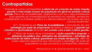 “ Entende-se como contrapartida a oferta de um conjunto de ações visando
garantir o mais amplo acesso da população em geral ao produto cultural
gerado (Plano de Acessibilidade), objetivando com isso a descentralização
e/ou garantia da universalização do benefício ao cidadão, sempre em
consideração ao interesse público e a democratização do acesso aos bens
culturais resultantes”
§1º – Entende-se por Plano de Acessibilidade a formulação de uma
estratégia por parte do proponente de forma a oferecer e garantir aos
cidadãos a oportunidade de entrar em contato com o bem cultural gerado.
§2º – O Plano de Acesso deve contemplar a ação específica proposta, a
definição do público alvo, estimativa de atendimento e estratégia de
publicização da oferta cultural, garantindo sua ampla divulgação, além de
outros aspectos específicos que influenciem a estratégia de ação do
proponente no que concerne à contrapartida oferecida.
Contrapartidas
RESOLUÇÃO SC Nº 48, DE 03 DE AGOSTO DE 2012 - ProAC
 