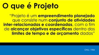 O que é Projeto
“Projeto é um empreendimento planejado
que consiste num conjunto de atividades
inter-relacionadas e coordenadas, com o fim
de alcançar objetivos específicos dentro dos
limites de tempo e de orçamento dados”
ONU, 1984
 