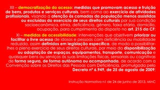 XII – democratização do acesso: medidas que promovam acesso e fruição
de bens, produtos e serviços culturais, bem como ao exercício de atividades
profissionais, visando a atenção às camadas da população menos assistidas
ou excluídas do exercício de seus direitos culturais por sua condição
socioeconômica, etnia, deficiência, gênero, faixa etária, domicílio,
ocupação, para cumprimento do disposto no art. 215 da CF;
XI – medidas de acessibilidade: intervenções que objetivem priorizar ou
facilitar o livre acesso de idosos e pessoas com deficiência ou mobilidade
reduzida, assim definidos em legislação específica, de modo a possibilitar-
lhes o pleno exercício de seus direitos culturais, por meio da disponibilização
ou adaptação de espaços, equipamentos, transporte, comunicação e
quaisquer bens ou serviços às suas limitações físicas, sensoriais ou cognitivas
de forma segura, de forma autônoma ou acompanhada, de acordo com a
Convenção sobre os Direitos das Pessoas com Deficiência, promulgada pelo
Decreto nº 6.949, de 25 de agosto de 2009;
Instrução Normativa n1 de 24 de junho de 2013, MinC
 