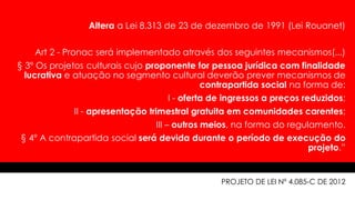 Altera a Lei 8.313 de 23 de dezembro de 1991 (Lei Rouanet)
Art 2 - Pronac será implementado através dos seguintes mecanismos(...)
§ 3º Os projetos culturais cujo proponente for pessoa jurídica com finalidade
lucrativa e atuação no segmento cultural deverão prever mecanismos de
contrapartida social na forma de:
I - oferta de ingressos a preços reduzidos;
II - apresentação trimestral gratuita em comunidades carentes;
III – outros meios, na forma do regulamento.
§ 4º A contrapartida social será devida durante o período de execução do
projeto.”
PROJETO DE LEI Nº 4.085-C DE 2012
 