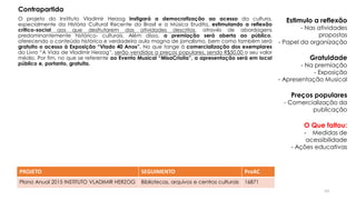 O projeto do Instituto Vladimir Herzog instigará a democratização ao acesso da cultura,
especialmente da História Cultural Recente do Brasil e a Música Erudita, estimulando a reflexão
critico-social aos que desfrutarem das atividades descritas, através de abordagens
predominantemente histórico- culturais. Além disso, a premiação será aberta ao público,
oferecendo o conteúdo histórico e verdadeira aula magna de jornalismo, bem como também será
gratuito o acesso à Exposição “Vlado 40 Anos”. No que tange à comercialização dos exemplares
do Livro “A Vida de Vladimir Herzog”, serão vendidos a preços populares, sendo R$50,00 o seu valor
médio. Por fim, no que se referente ao Evento Musical “MisaCriolla”, a apresentação será em local
público e, portanto, gratuita.
PROJETO SEGUIMENTO ProAC
Plano Anual 2015 INSTITUTO VLADIMIR HERZOG Bibliotecas, arquivos e centros culturais 16871
Estimulo a reflexão
- Nas atividades
propostas
- Papel da organização
Gratuidade
- Na premiação
- Exposição
- Apresentação Musical
Preços populares
- Comercialização da
publicação
O Que faltou:
- Medidas de
acessibilidade
- Ações educativas
Contrapartida
53
 