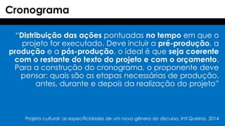 “Distribuição das ações pontuadas no tempo em que o
projeto for executado. Deve incluir a pré-produção, a
produção e a pós-produção, o ideal é que seja coerente
com o restante do texto do projeto e com o orçamento.
Para a construção do cronograma, o proponente deve
pensar: quais são as etapas necessárias de produção,
antes, durante e depois da realização do projeto”
Cronograma
Projeto cultural: as especificidades de um novo gênero do discurso, Inti Queiroz, 2014
 