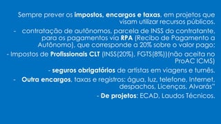 Sempre prever os impostos, encargos e taxas, em projetos que
visam utilizar recursos públicos.
- contratação de autônomos, parcela de INSS do contratante,
para os pagamentos via RPA (Recibo de Pagamento a
Autônomo), que corresponde a 20% sobre o valor pago;
- Impostos de Profissionais CLT (INSS(20%), FGTS(8%))(não aceita no
ProAC ICMS)
- seguros obrigatórios de artistas em viagens e turnês.
- Outra encargos, taxas e registros: água, luz, telefone, Internet,
despachos, Licenças, Alvarás”
- De projetos: ECAD, Laudos Técnicos.
 