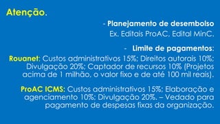 Atenção.
- Planejamento de desembolso
Ex. Editais ProAC, Edital MinC.
- Limite de pagamentos:
Rouanet: Custos administrativos 15%; Direitos autorais 10%;
Divulgação 20%; Captador de recursos 10% (Projetos
acima de 1 milhão, o valor fixo e de até 100 mil reais).
ProAC ICMS: Custos administrativos 15%; Elaboração e
agenciamento 10%; Divulgação 20%. – Vedado para
pagamento de despesas fixas da organização.
 