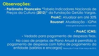 Observações:
- Parâmetro Financeiro “Tabela Indicadores Nacionais de
Preços da Cultura (2012)“ da Fundação Getúlio Vargas.
ProAC: Atualizar em até 30%
Rouanet: Atualização - IGPM
(índice geral de preços do mercado):
- ProAC ICMS:
- Vedado para pagamento de despesas fixas.
- No caso de projetos de Plano Anual é permitido o
pagamento de despesas com folha de pagamento da
entidade (salários e encargos) Resolução n°14 de 10 de março de 2015.
 
