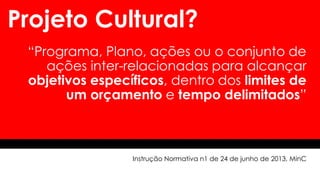Projeto Cultural?
“Programa, Plano, ações ou o conjunto de
ações inter-relacionadas para alcançar
objetivos específicos, dentro dos limites de
um orçamento e tempo delimitados”
Instrução Normativa n1 de 24 de junho de 2013, MinC
 