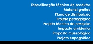 Especificação técnica de produtos
Material gráfico
Plano de distribuição
Projeto pedagógico
Projeto técnico de pesquisa
Impacto ambiental
Proposta museológica
Projeto expográfico
 