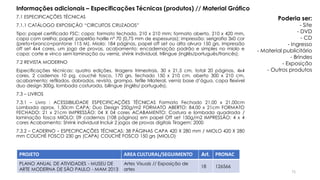 7.1 ESPECIFICAÇÕES TÉCNICAS
7.1.1 CATÁLOGO EXPOSIÇÃO “CIRCUITOS CRUZADOS”
Tipo: papel certificado FSC; capa: formato fechado, 210 x 210 mm; formato aberto, 210 x 420 mm,
capa com orelha; papel: papelão horlle nº 70 (0,75 mm de espessuras); impressão: serigrafia 3x0 cor
(preto+branco+pantone 115 M). Miolo: 184 páginas, papel off set ou alta alvura 150 grs, impressão
off set 4x4 cores, um jogo de provas, acabamento: encadernação padrão e simples no miolo e
capa: corte e vinco sem laminação ou verniz, shrink individual, trilíngue (inglês/português/francês).
7.2 REVISTA MODERNO
Especificações técnicas: quatro edições, tiragens trimestrais, 30 x 21,5 cm, total 20 páginas, 4x4
cores, 2 cadernos 10 pg, couché fosco, 170 grs, fechado 150 x 210 cm, aberto 300 x 210 cm,
acabamento: refilados, dobrados, revista, grampo, fefile trilateral, verniz base d’água, capa flexível
duo design 300g, lombada costurada, bilíngue (inglês/ português).
7.3 – LIVROS
7.3.1 – Livro : ACESSIBILIDADE ESPECIFICAÇÕES TÉCNICAS Formato Fechado 21,00 x 21,00cm
Lombada aprox. 1,50cm CAPA: Duo Design 250g/m2 FORMATO ABERTO: 84,00 x 21cm FORMATO
FECHADO: 21 x 21cm IMPRESSÃO: 04 X 04 cores ACABAMENTO: Costura e lombada quadrada /
laminação fosca MIOLO: 09 cadernos (108 páginas) em papel Off set 150g/m2 IMPRESSÃO: 4 x 4
cores Acabamento: Shrink individual Incluir 2 jogos de provas digitais Tiragem: 2000
7.3.2 – CADERNO – ESPECIFICAÇÕES TÉCNICAS: 38 PÁGINAS CAPA 420 X 280 mm / MIOLO 420 X 280
mm COUCHÉ FOSCO 230 grs (CAPA) COUCHÉ FOSCO 150 grs (MIOLO)
PROJETO AREA CULTURAL/SEGUIMENTO Art. PRONAC
PLANO ANUAL DE ATIVIDADES - MUSEU DE
ARTE MODERNA DE SÃO PAULO - MAM 2013
Artes Visuais // Exposição de
artes
18 126566
Informações adicionais – Especificações Técnicas (produtos) // Material Gráfico
Poderia ser:
- Site
- DVD
- CD
- Ingresso
- Material publicitário
- Brindes
- Exposição
- Outros produtos
71
 