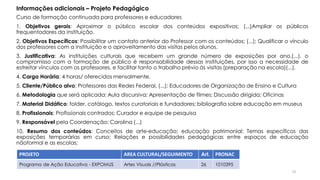 Curso de formação continuada para professores e educadores
1. Objetivos gerais: Aproximar o público escolar dos conteúdos expositivos; (...)Ampliar os públicos
frequentadores da instituição.
2. Objetivos Específicos: Possibilitar um contato anterior do Professor com os conteúdos; (...); Qualificar o vínculo
dos professores com a instituição e o aproveitamento das visitas pelos alunos.
3. Justificativa: As instituições culturais que recebem um grande número de exposições por ano,(...), o
compromisso com a formação de público é responsabilidade dessas instituições, por isso a necessidade de
estreitar vínculos com os professores, e facilitar tanto o trabalho prévio às visitas (preparação na escola)(...).
4. Carga Horária: 4 horas/ oferecidos mensalmente.
5. Cliente/Público alvo: Professores das Redes Federal, (...); Educadores de Organização de Ensino e Cultura
6. Metodologia que será aplicada: Aula discursiva; Apresentação de filmes; Discussão dirigida; Oficinas
7. Material Didático: folder, catálogo, textos curatoriais e fundadores; bibliografia sobre educação em museus
8. Profissionais: Profissionais contrados; Curador e equipe de pesquisa
9. Responsável pela Coordenação: Carolina (...)
10. Resumo dos conteúdos: Conceitos de arte-educação; educação patrimonial; Temas específicos das
exposições temporárias em curso; Relações e possibilidades pedagógicas entre espaços de educação
nãoformal e as escolas;
PROJETO AREA CULTURAL/SEGUIMENTO Art. PRONAC
Programa de Ação Educativa - EXPOMUS Artes Visuais //Plásticas 26 1010395
Informações adicionais – Projeto Pedagógico
73
 