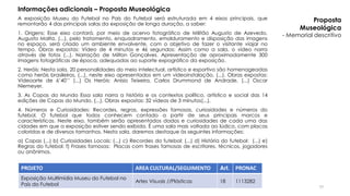 A exposição Museu do Futebol no País do Futebol será estruturada em 4 eixos principais, que
remontarão 4 das principais salas da exposição de longa duração, a saber:
1. Origens: Esse eixo contará, por meio de acervo fotográfico de Militão Augusto de Azevedo,
Augusto Malta, (...), pelo tratamento, enquadramento, emolduramento e disposição das imagens
no espaço, será criado um ambiente envolvente, com o objetivo de fazer o visitante viajar no
tempo. Obras expostas: Vídeo de 4 minutos e 46 segundos: Assim como a sala, o vídeo narra
através de fotos (...). Narração de Milton Gonçalves. Apresentação de aproximadamente 300
imagens fotográficas de época, adequadas ao suporte expográfico da exposição.
2. Heróis: Nesta sala, 20 personalidades do meio intelectual, artístico e esportivo são homenageadas
como heróis brasileiros, (...), neste eixo apresentados em um vídeoinstalação. (...). Obras expostas:
Vídeoarte de 6’40’’ (...) Os Heróis: Anísio Teixeira, Carlos Drummond de Andrade, (...) Oscar
Niemeyer.
3. As Copas do Mundo Essa sala narra a história e os contextos político, artístico e social das 14
edições de Copas do Mundo. (...). Obras expostas: 32 vídeos de 3 minutos(...).
4. Números e Curiosidades: Recordes, regras, expressões famosas, curiosidades e números do
futebol. O futebol que todos conhecem contado a partir de seus principais marcos e
características. Neste eixo, também serão apresentados dados e curiosidades de cada uma das
cidades em que a exposição estiver sendo exibida. É uma sala mais voltada ao lúdico, com placas
coloridas e de diversos tamanhos. Nesta sala, daremos destaque às seguintes informações:
a) Copas (...) b) Curiosidades Locais: (...) c) Recordes do futebol: (...) d) História do futebol: (...) e)
Regras do futebol: f) Frases famosas: Placas com frases famosas de escritores, técnicos, jogadores
ou anônimos.
PROJETO AREA CULTURAL/SEGUIMENTO Art. PRONAC
Exposição Multimídia Museu do Futebol no
País do Futebol
Artes Visuais //Plásticas 18 1113282
Informações adicionais – Proposta Museológica
Proposta
Museológica
- Memorial descritivo
77
 