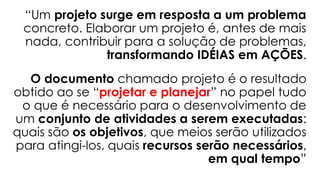 “Um projeto surge em resposta a um problema
concreto. Elaborar um projeto é, antes de mais
nada, contribuir para a solução de problemas,
transformando IDÉIAS em AÇÕES.
O documento chamado projeto é o resultado
obtido ao se “projetar e planejar” no papel tudo
o que é necessário para o desenvolvimento de
um conjunto de atividades a serem executadas:
quais são os objetivos, que meios serão utilizados
para atingi-los, quais recursos serão necessários,
em qual tempo”
 