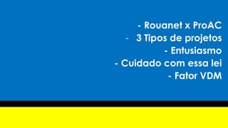 - Rouanet x ProAC
- 3 Tipos de projetos
- Entusiasmo
- Cuidado com essa lei
- Fator VDM
 