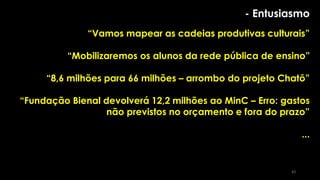 - Entusiasmo
“Vamos mapear as cadeias produtivas culturais”
“Mobilizaremos os alunos da rede pública de ensino”
“8,6 milhões para 66 milhões – arrombo do projeto Chatô”
“Fundação Bienal devolverá 12,2 milhões ao MinC – Erro: gastos
não previstos no orçamento e fora do prazo”
...
83
 