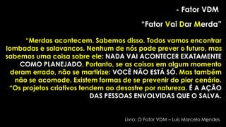 - Fator VDM
“Fator Vai Dar Merda”
“Merdas acontecem. Sabemos disso. Todos vamos encontrar
lombadas e solavancos. Nenhum de nós pode prever o futuro, mas
sabemos uma coisa sobre ele: NADA VAI ACONTECER EXATAMENTE
COMO PLANEJADO. Portanto, se as coisas em algum momento
deram errado, não se martirize: VOCÊ NÃO ESTÁ SÓ. Mas também
não se acomode. Existem formas de se prevenir do pior cenário.
“Os projetos criativos tendem ao desastre por natureza. É A AÇÃO
DAS PESSOAS ENVOLVIDAS QUE O SALVA.
Livro: O Fator VDM – Luis Marcelo Mendes
85
 