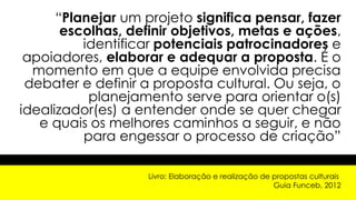 “Planejar um projeto significa pensar, fazer
escolhas, definir objetivos, metas e ações,
identificar potenciais patrocinadores e
apoiadores, elaborar e adequar a proposta. É o
momento em que a equipe envolvida precisa
debater e definir a proposta cultural. Ou seja, o
planejamento serve para orientar o(s)
idealizador(es) a entender onde se quer chegar
e quais os melhores caminhos a seguir, e não
para engessar o processo de criação”
Livro: Elaboração e realização de propostas culturais
Guia Funceb, 2012
 