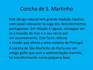 Concha de S. Martinho 	Este abrigo natural tem grande tradição náutica, com papel relevante na saga dos descobrimentos portugueses. Em relação à laguna, consegue ver-se a invasão do mar e o seu recuo por um assoreamento. Este facto reflecte a erosão que afecta a zona costeira de Portugal.	A concha de São Martinho do Porto era um antigo golfo que com a sedimentação marinha, foi transformando numa pequena baía.