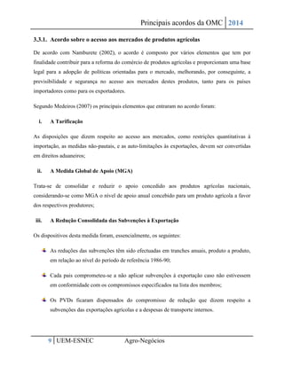 Principais acordos da OMC 2014 
9 UEM-ESNEC Agro-Negócios 
3.3.1. Acordo sobre o acesso aos mercados de produtos agrícolas 
De acordo com Namburete (2002), o acordo é composto por vários elementos que tem por finalidade contribuir para a reforma do comércio de produtos agrícolas e proporcionam uma base legal para a adopção de políticas orientadas para o mercado, melhorando, por conseguinte, a previsibilidade e segurança no acesso aos mercados destes produtos, tanto para os países importadores como para os exportadores. 
Segundo Medeiros (2007) os principais elementos que entraram no acordo foram: 
i. A Tarificação 
As disposições que dizem respeito ao acesso aos mercados, como restrições quantitativas à importação, as medidas não-pautais, e as auto-limitações às exportações, devem ser convertidas em direitos aduaneiros; 
ii. A Medida Global de Apoio (MGA) 
Trata-se de consolidar e reduzir o apoio concedido aos produtos agrícolas nacionais, considerando-se como MGA o nível de apoio anual concebido para um produto agrícola a favor dos respectivos produtores; 
iii. A Redução Consolidada das Subvenções à Exportação 
Os dispositivos desta medida foram, essencialmente, os seguintes: As reduções das subvenções têm sido efectuadas em tranches anuais, produto a produto, em relação ao nível do período de referência 1986-90; Cada pais comprometeu-se a não aplicar subvenções à exportação caso não estivessem em conformidade com os compromissos especificados na lista dos membros; Os PVDs ficaram dispensados do compromisso de redução que dizem respeito a subvenções das exportações agrícolas e a despesas de transporte internos. 
 